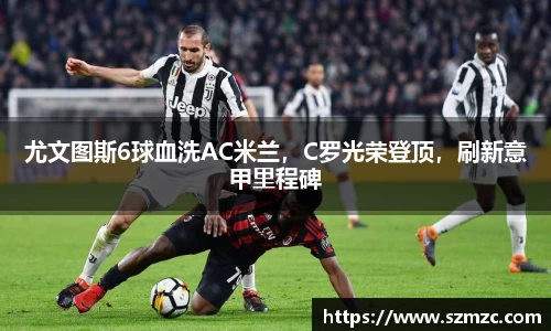 尤文图斯6球血洗AC米兰，C罗光荣登顶，刷新意甲里程碑